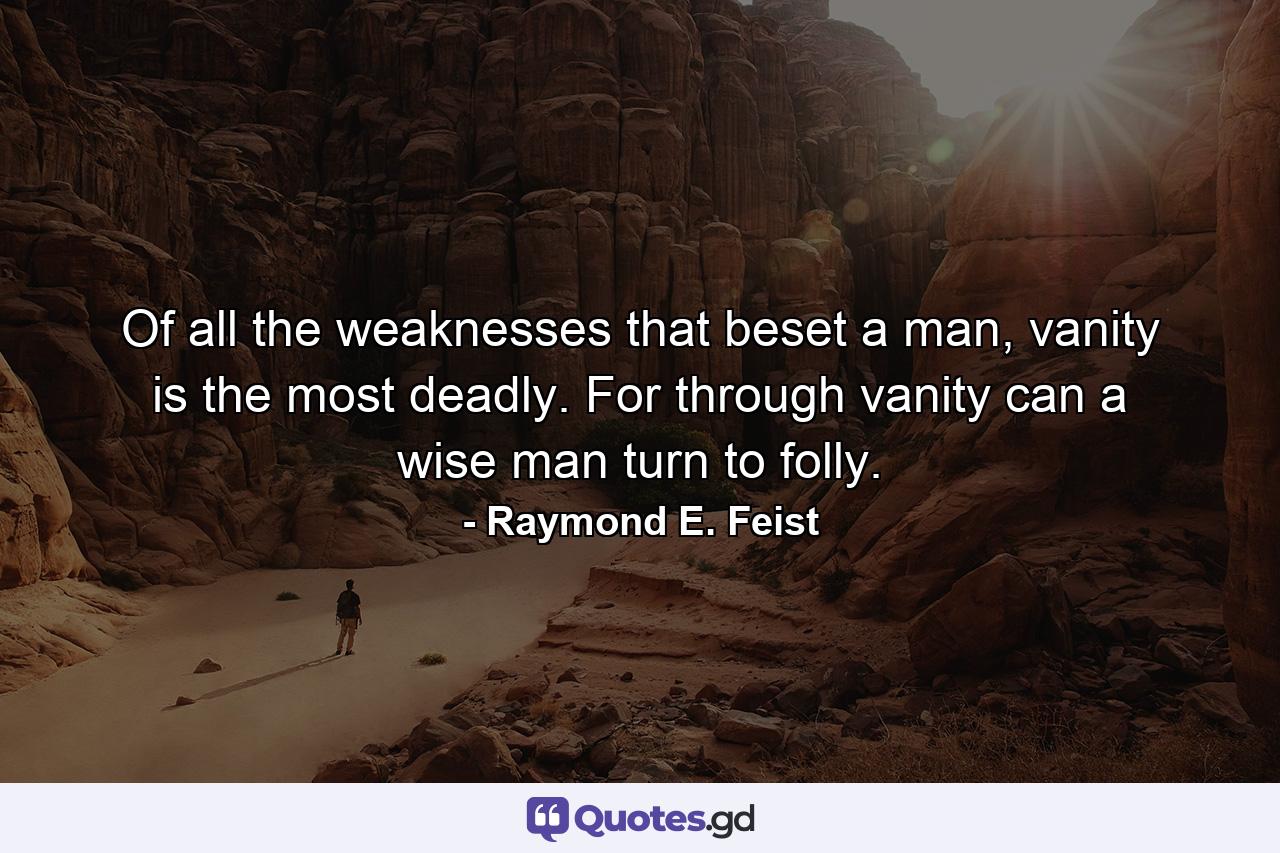 Of all the weaknesses that beset a man, vanity is the most deadly. For through vanity can a wise man turn to folly. - Quote by Raymond E. Feist