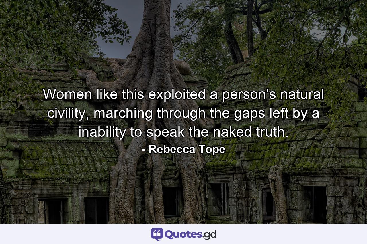 Women like this exploited a person's natural civility, marching through the gaps left by a inability to speak the naked truth. - Quote by Rebecca Tope