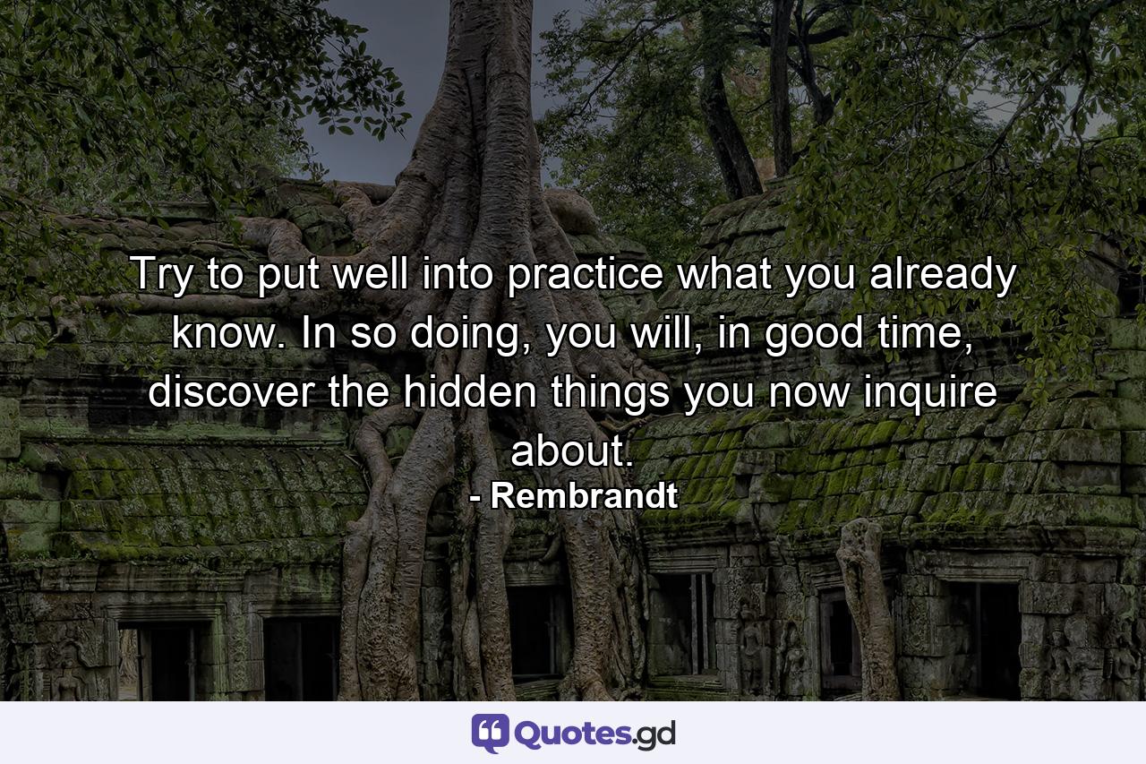 Try to put well into practice what you already know. In so doing, you will, in good time, discover the hidden things you now inquire about. - Quote by Rembrandt