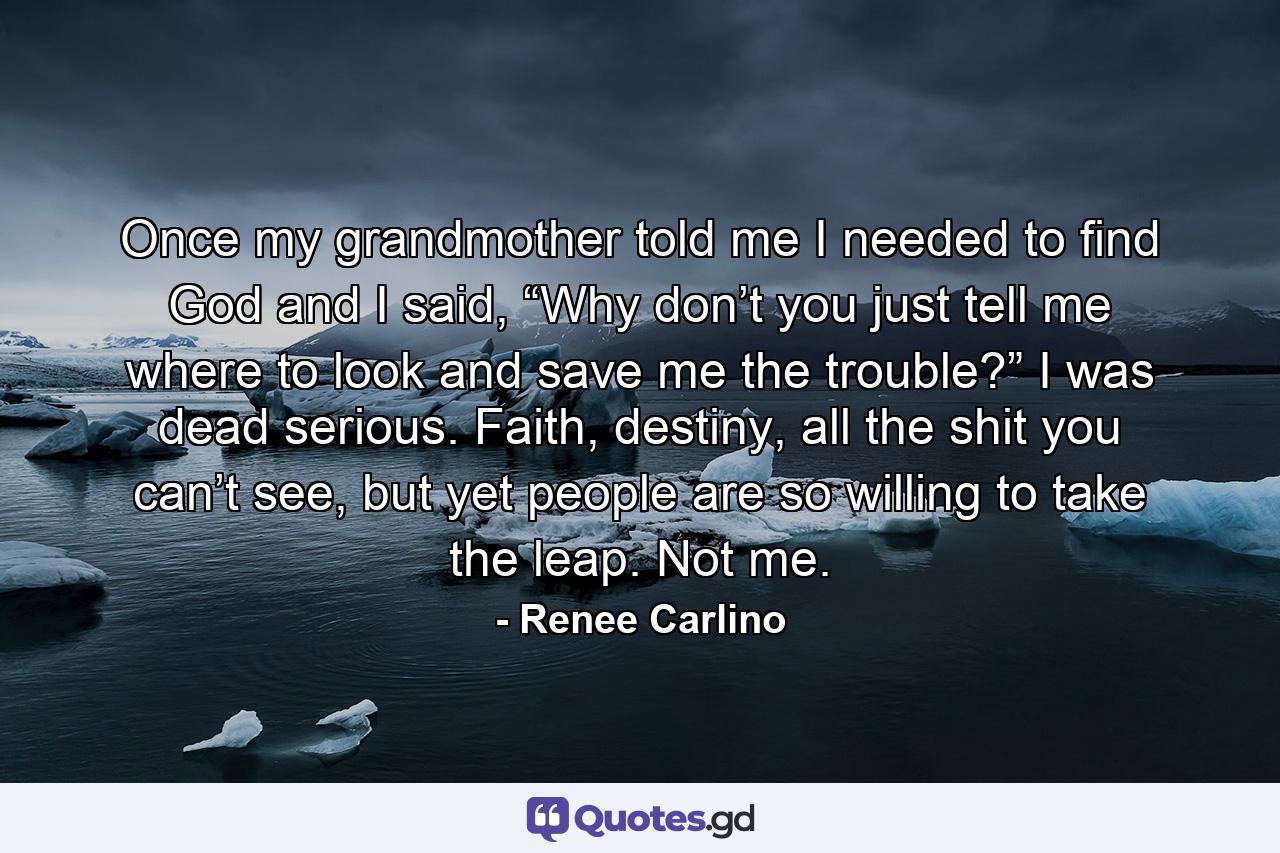 Once my grandmother told me I needed to find God and I said, “Why don’t you just tell me where to look and save me the trouble?” I was dead serious. Faith, destiny, all the shit you can’t see, but yet people are so willing to take the leap. Not me. - Quote by Renee Carlino