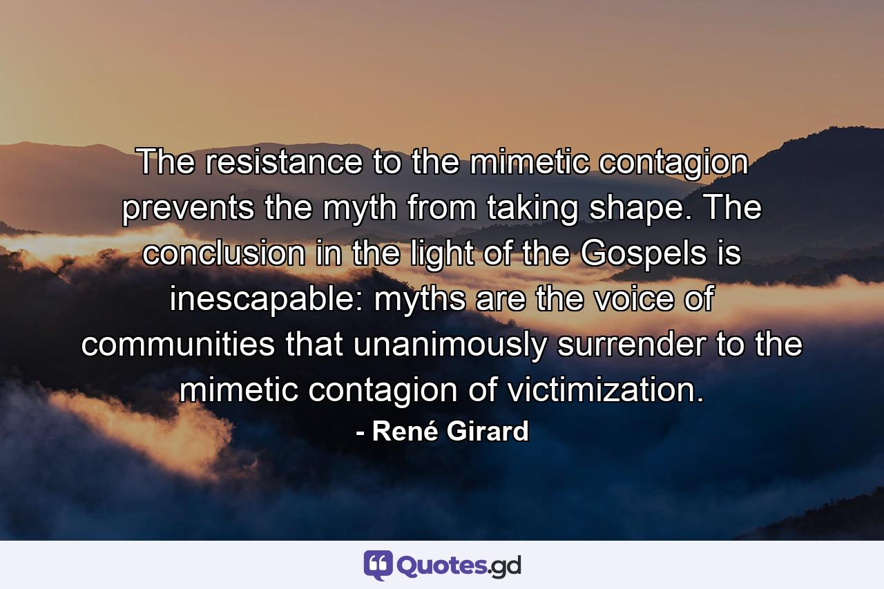 The resistance to the mimetic contagion prevents the myth from taking shape. The conclusion in the light of the Gospels is inescapable: myths are the voice of communities that unanimously surrender to the mimetic contagion of victimization. - Quote by René Girard