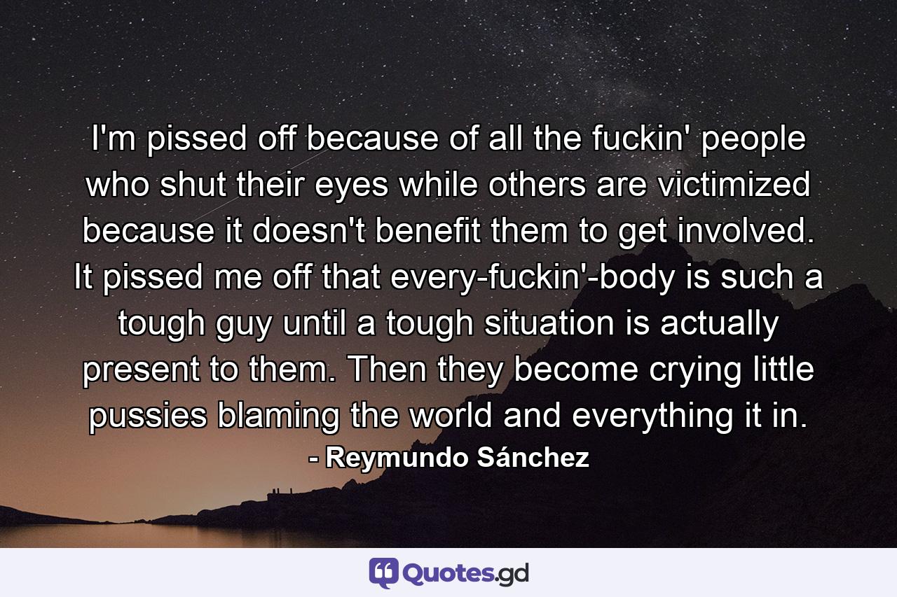 I'm pissed off because of all the fuckin' people who shut their eyes while others are victimized because it doesn't benefit them to get involved. It pissed me off that every-fuckin'-body is such a tough guy until a tough situation is actually present to them. Then they become crying little pussies blaming the world and everything it in. - Quote by Reymundo Sánchez