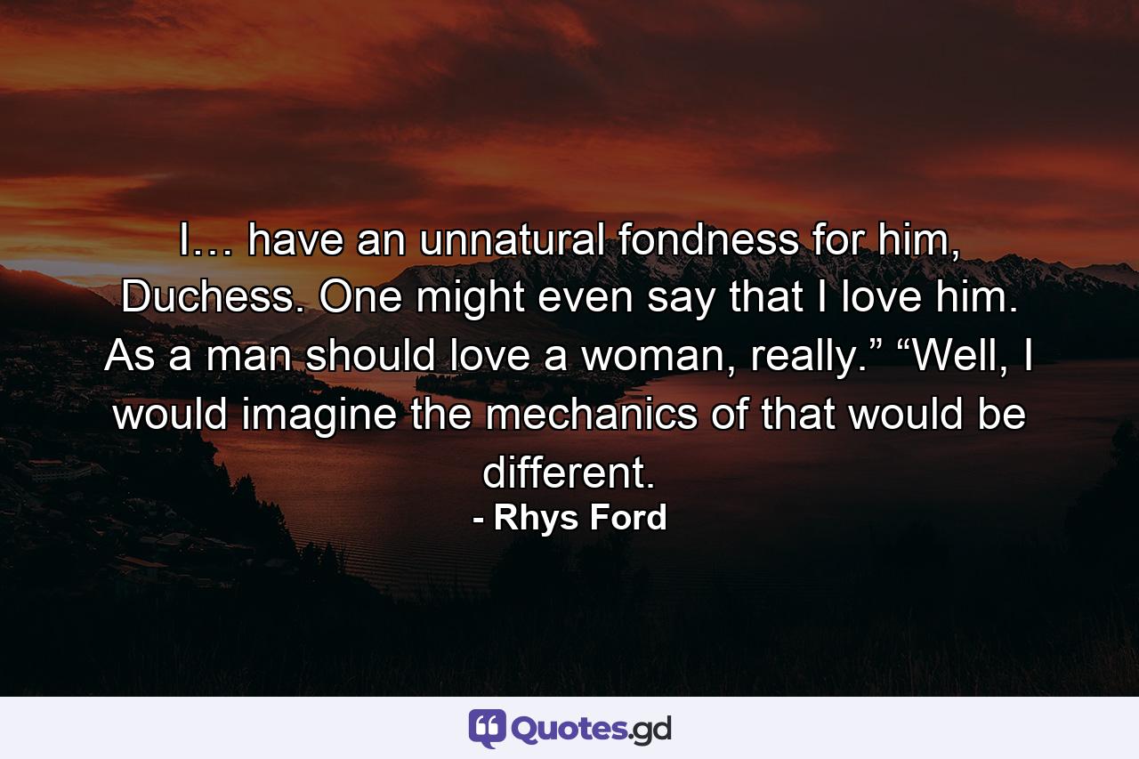 I… have an unnatural fondness for him, Duchess. One might even say that I love him. As a man should love a woman, really.” “Well, I would imagine the mechanics of that would be different. - Quote by Rhys Ford