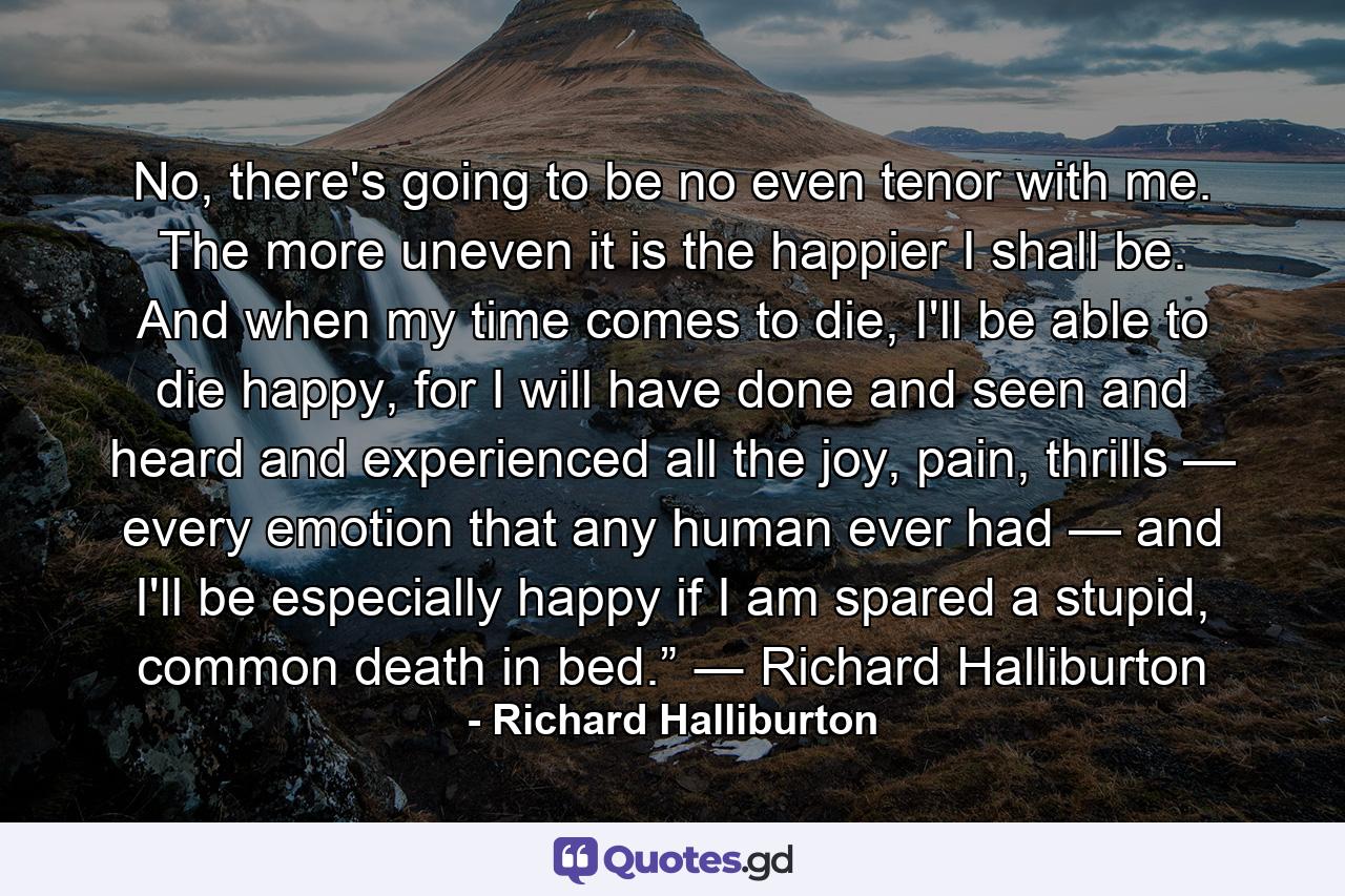 No, there's going to be no even tenor with me. The more uneven it is the happier I shall be. And when my time comes to die, I'll be able to die happy, for I will have done and seen and heard and experienced all the joy, pain, thrills — every emotion that any human ever had — and I'll be especially happy if I am spared a stupid, common death in bed.” ― Richard Halliburton - Quote by Richard Halliburton