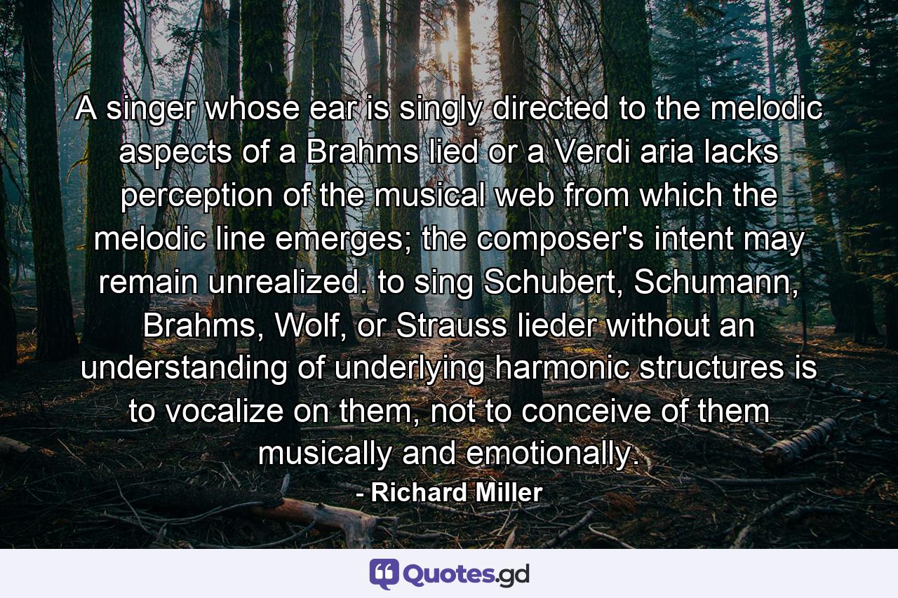 A singer whose ear is singly directed to the melodic aspects of a Brahms lied or a Verdi aria lacks perception of the musical web from which the melodic line emerges; the composer's intent may remain unrealized. to sing Schubert, Schumann, Brahms, Wolf, or Strauss lieder without an understanding of underlying harmonic structures is to vocalize on them, not to conceive of them musically and emotionally. - Quote by Richard Miller