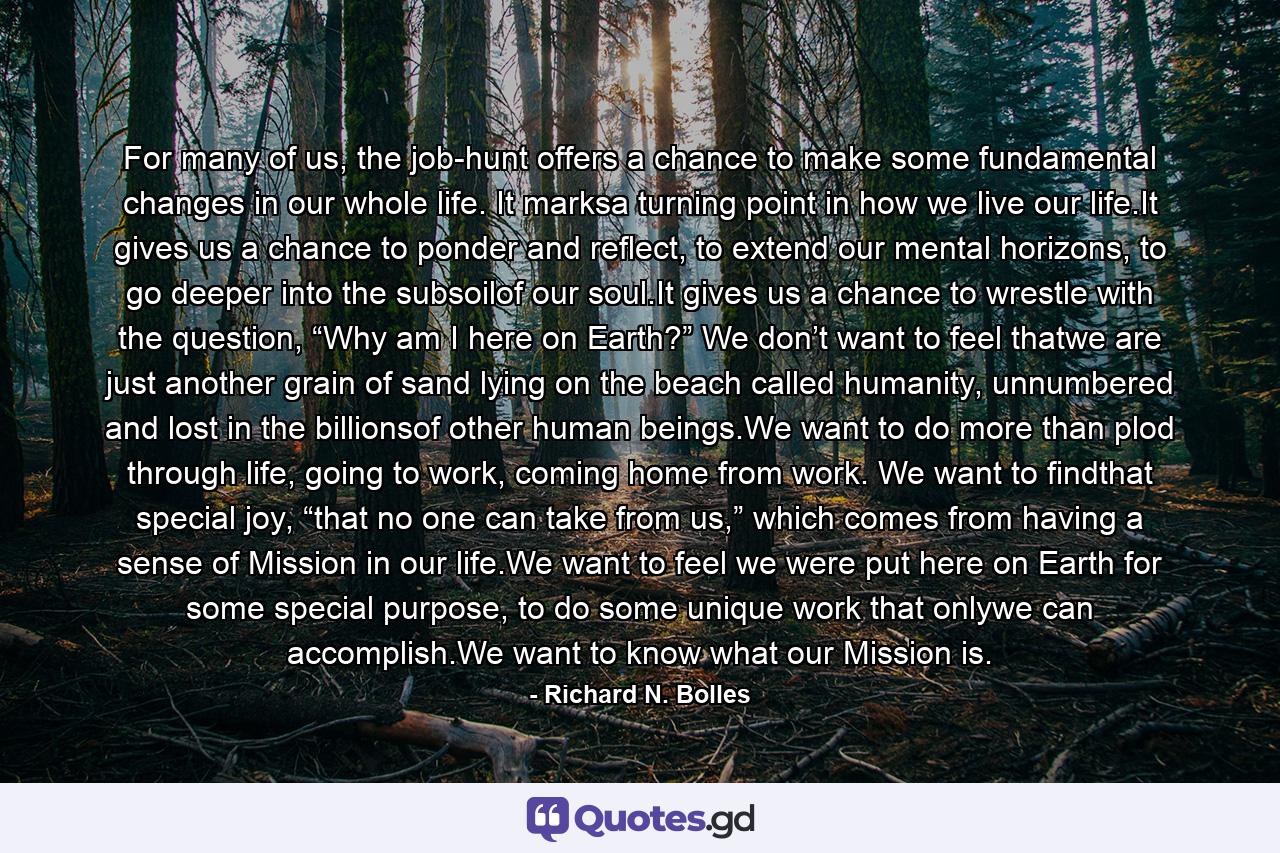 For many of us, the job-hunt offers a chance to make some fundamental changes in our whole life. It marksa turning point in how we live our life.It gives us a chance to ponder and reflect, to extend our mental horizons, to go deeper into the subsoilof our soul.It gives us a chance to wrestle with the question, “Why am I here on Earth?” We don’t want to feel thatwe are just another grain of sand lying on the beach called humanity, unnumbered and lost in the billionsof other human beings.We want to do more than plod through life, going to work, coming home from work. We want to findthat special joy, “that no one can take from us,” which comes from having a sense of Mission in our life.We want to feel we were put here on Earth for some special purpose, to do some unique work that onlywe can accomplish.We want to know what our Mission is. - Quote by Richard N. Bolles