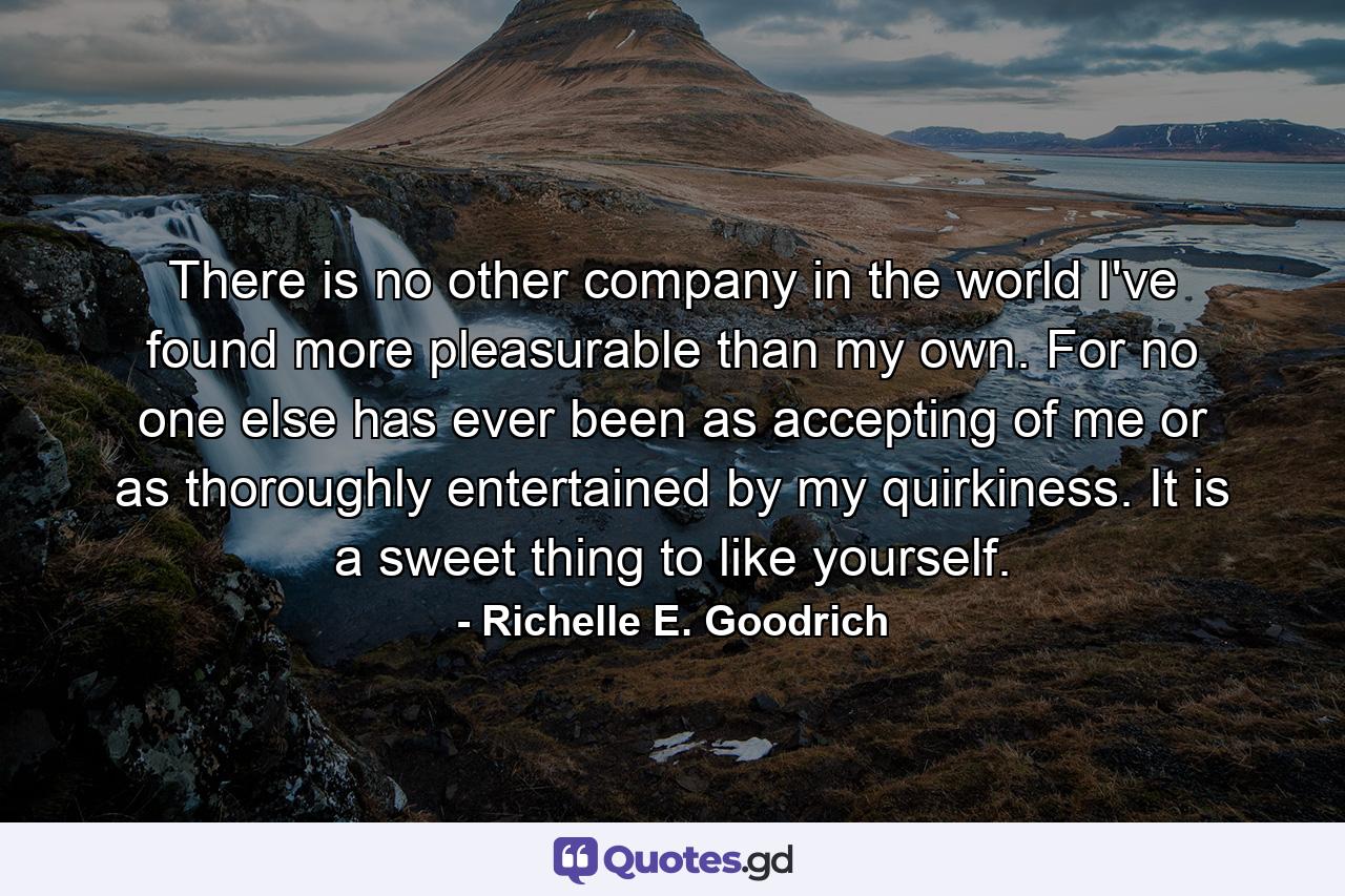 There is no other company in the world I've found more pleasurable than my own. For no one else has ever been as accepting of me or as thoroughly entertained by my quirkiness. It is a sweet thing to like yourself. - Quote by Richelle E. Goodrich