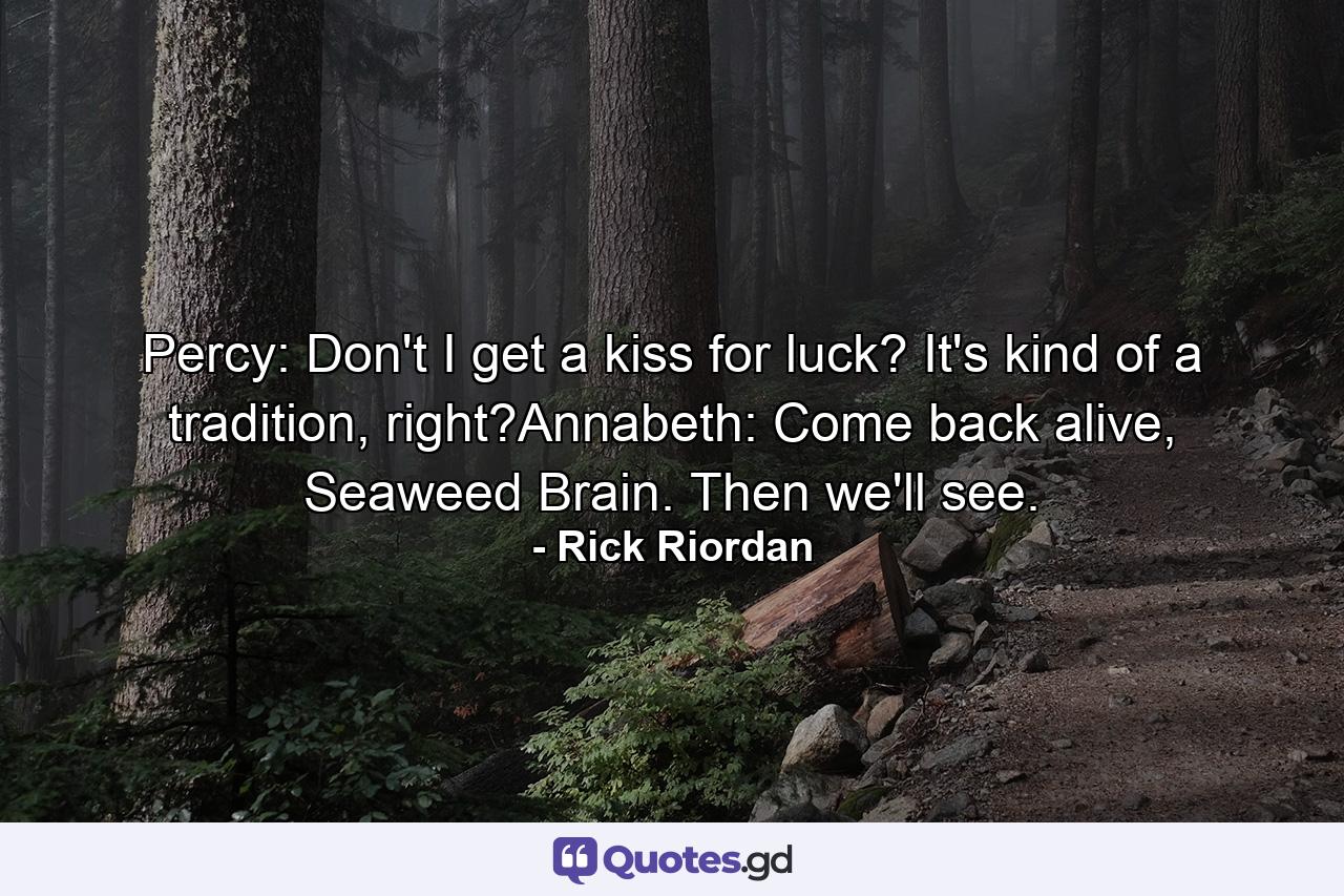 Percy: Don't I get a kiss for luck? It's kind of a tradition, right?Annabeth: Come back alive, Seaweed Brain. Then we'll see. - Quote by Rick Riordan