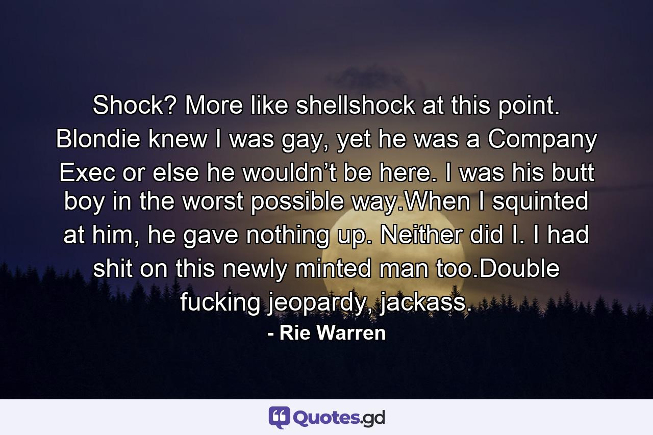 Shock? More like shellshock at this point. Blondie knew I was gay, yet he was a Company Exec or else he wouldn’t be here. I was his butt boy in the worst possible way.When I squinted at him, he gave nothing up. Neither did I. I had shit on this newly minted man too.Double fucking jeopardy, jackass. - Quote by Rie Warren