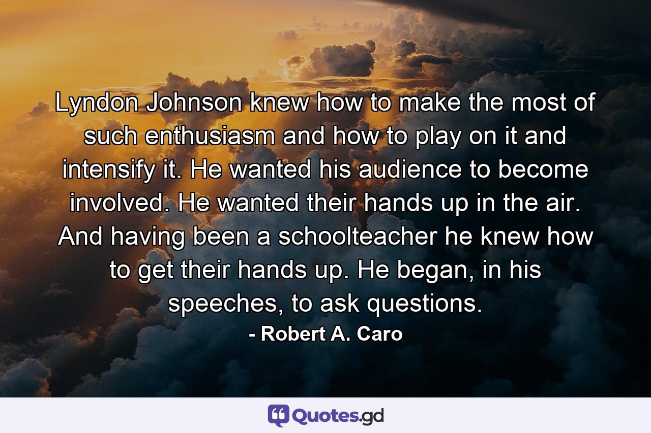 Lyndon Johnson knew how to make the most of such enthusiasm and how to play on it and intensify it. He wanted his audience to become involved. He wanted their hands up in the air. And having been a schoolteacher he knew how to get their hands up. He began, in his speeches, to ask questions. - Quote by Robert A. Caro