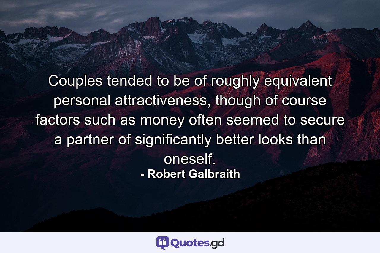 Couples tended to be of roughly equivalent personal attractiveness, though of course factors such as money often seemed to secure a partner of significantly better looks than oneself. - Quote by Robert Galbraith