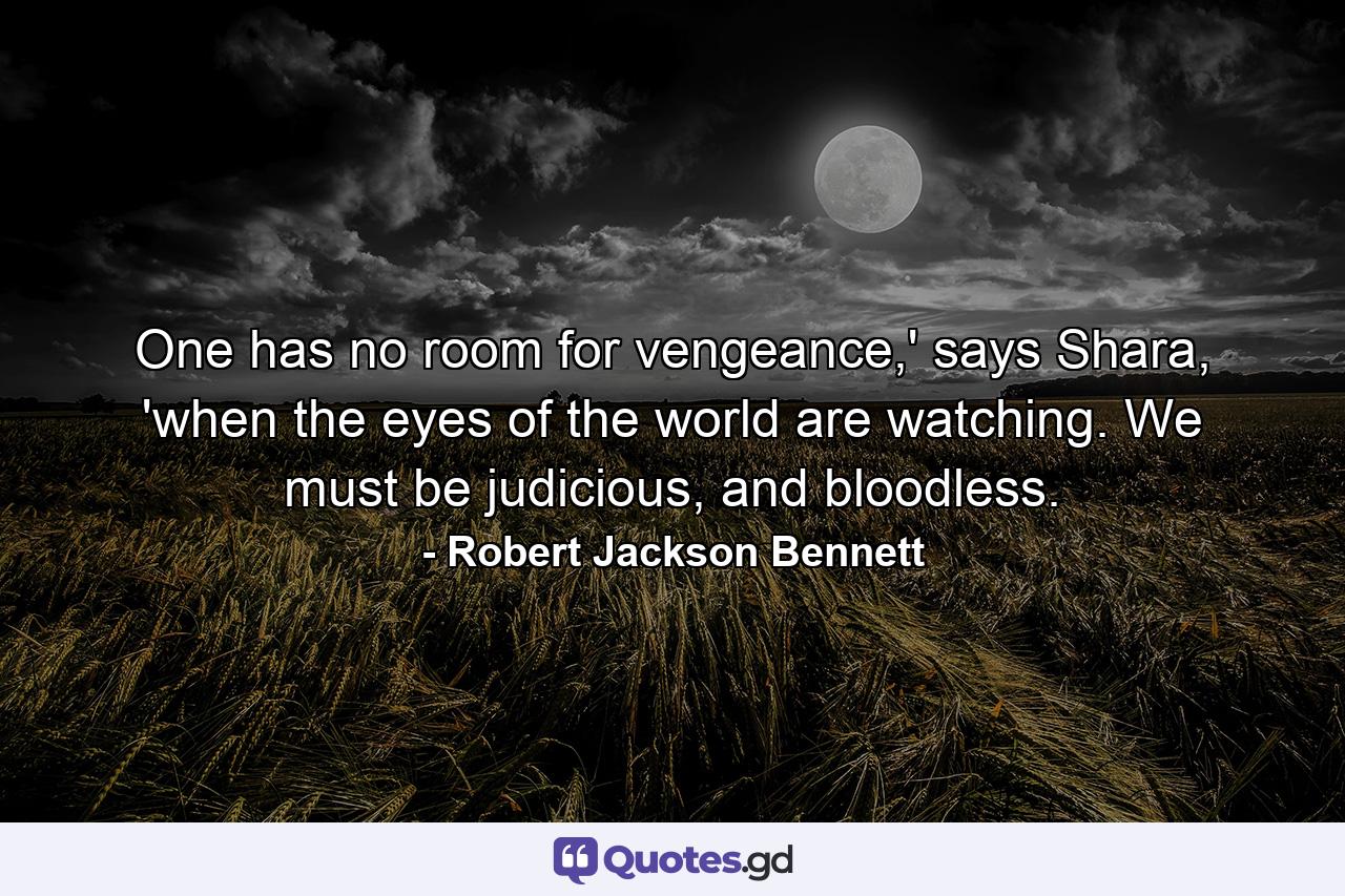 One has no room for vengeance,' says Shara, 'when the eyes of the world are watching. We must be judicious, and bloodless. - Quote by Robert Jackson Bennett