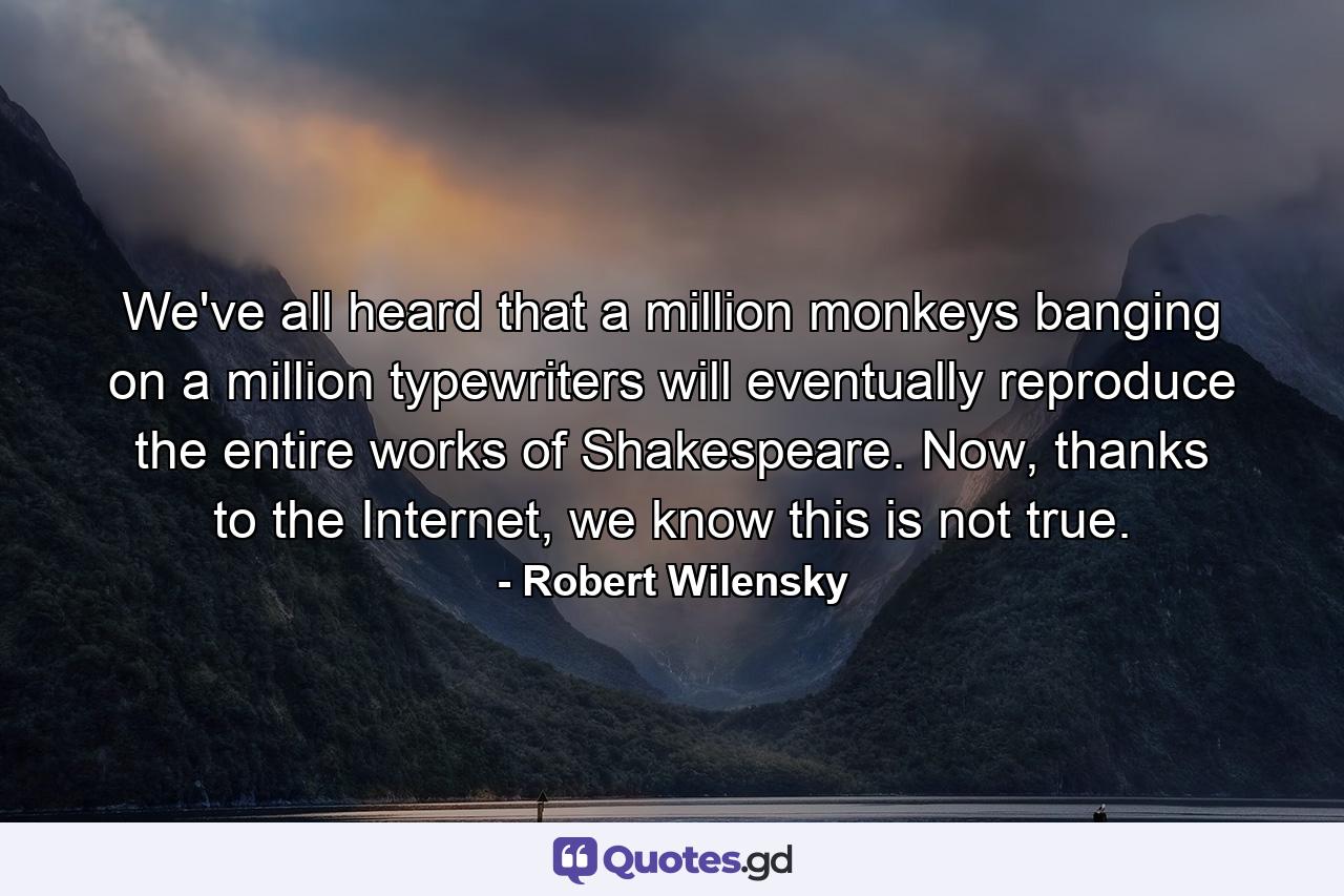 We've all heard that a million monkeys banging on a million typewriters will eventually reproduce the entire works of Shakespeare. Now, thanks to the Internet, we know this is not true. - Quote by Robert Wilensky