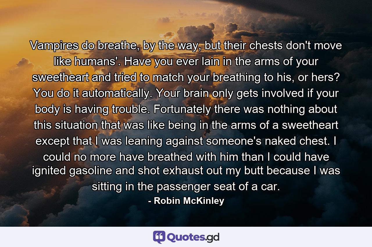 Vampires do breathe, by the way, but their chests don't move like humans'. Have you ever lain in the arms of your sweetheart and tried to match your breathing to his, or hers? You do it automatically. Your brain only gets involved if your body is having trouble. Fortunately there was nothing about this situation that was like being in the arms of a sweetheart except that I was leaning against someone's naked chest. I could no more have breathed with him than I could have ignited gasoline and shot exhaust out my butt because I was sitting in the passenger seat of a car. - Quote by Robin McKinley