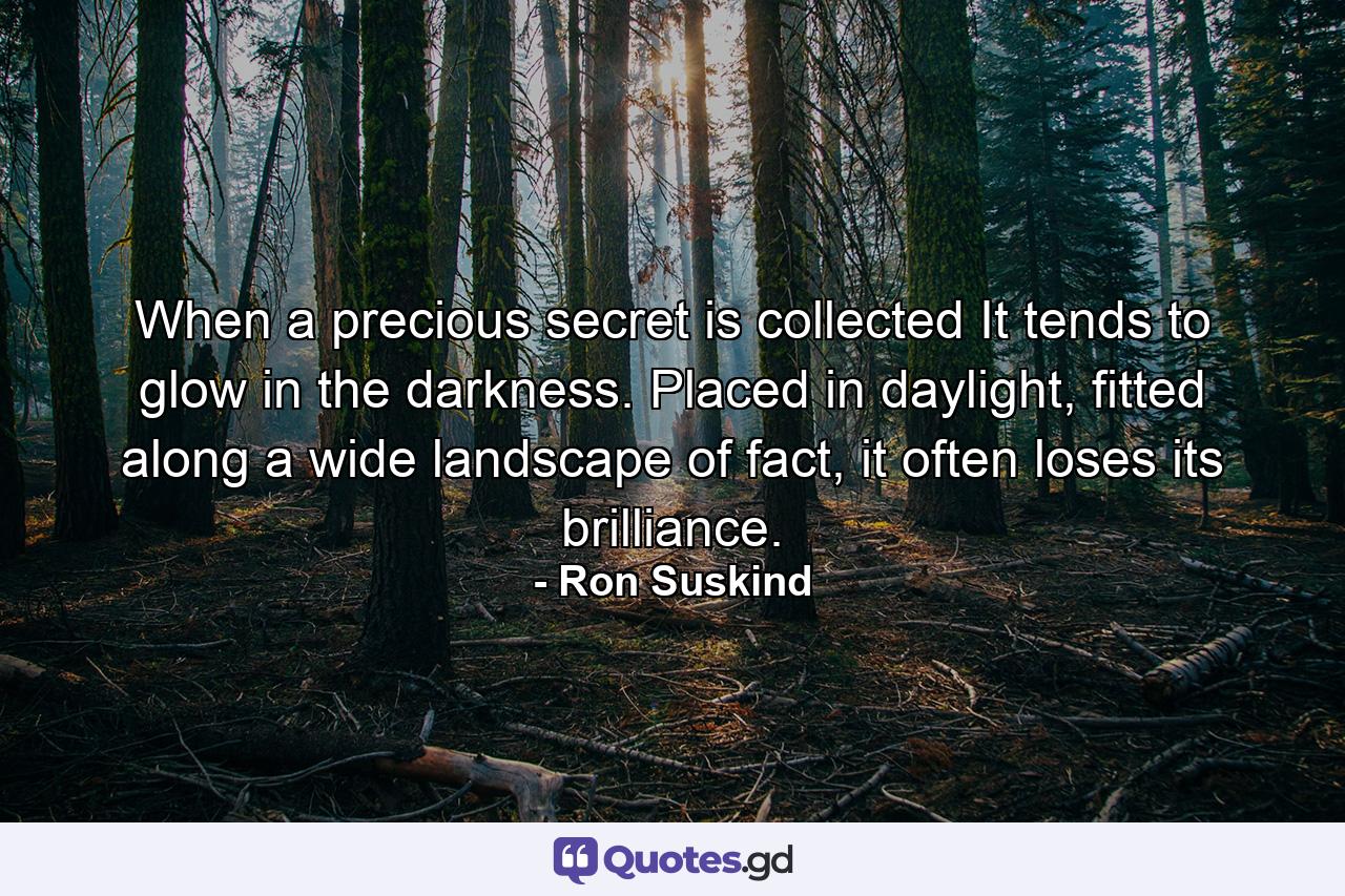 When a precious secret is collected It tends to glow in the darkness. Placed in daylight, fitted along a wide landscape of fact, it often loses its brilliance. - Quote by Ron Suskind