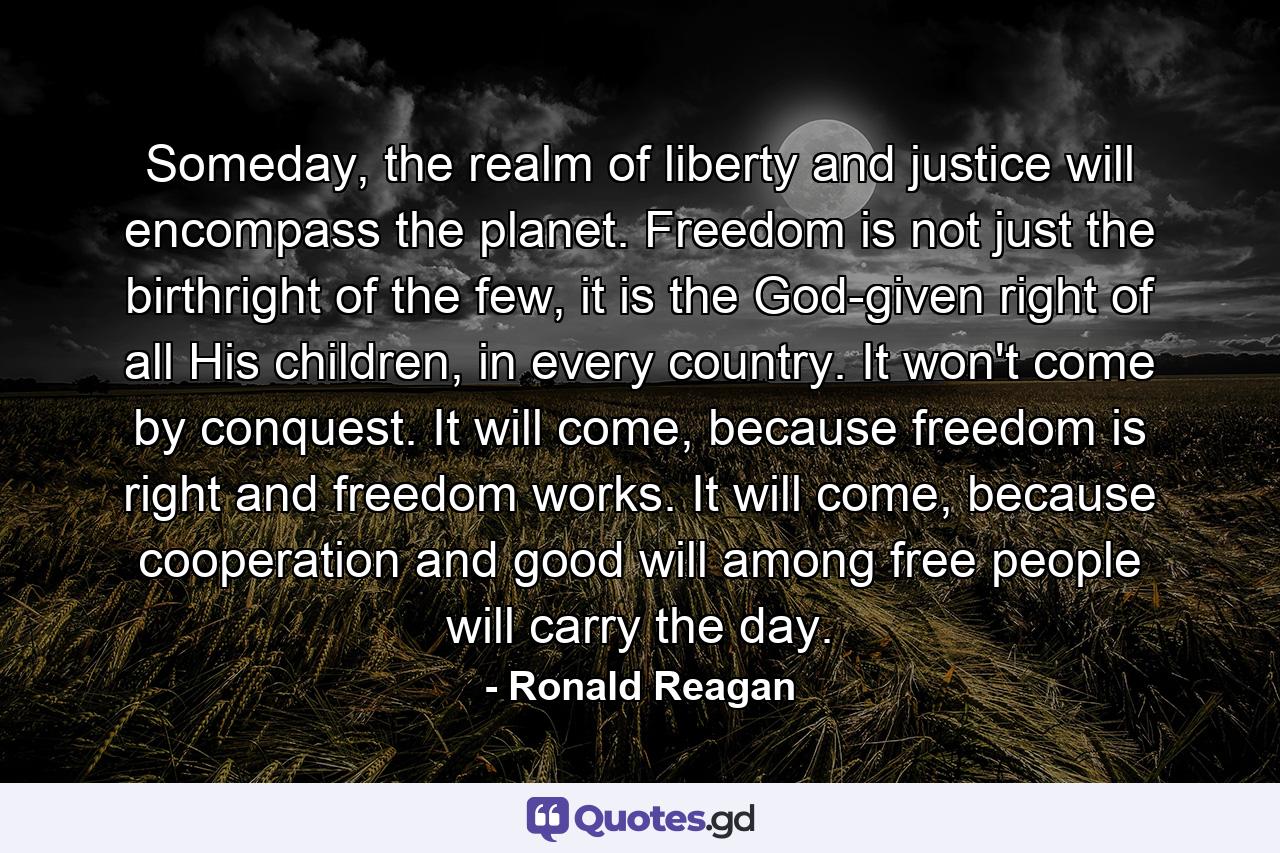 Someday, the realm of liberty and justice will encompass the planet. Freedom is not just the birthright of the few, it is the God-given right of all His children, in every country. It won't come by conquest. It will come, because freedom is right and freedom works. It will come, because cooperation and good will among free people will carry the day. - Quote by Ronald Reagan