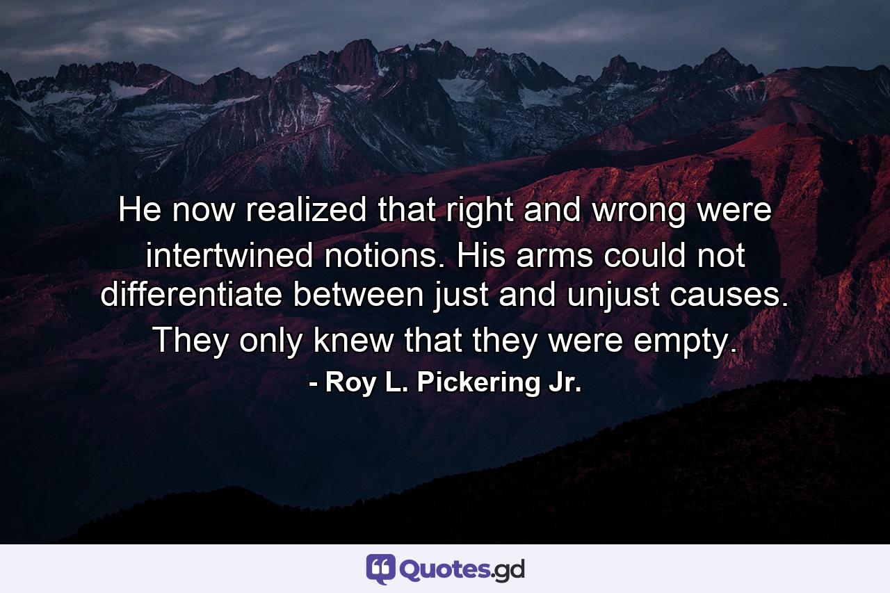 He now realized that right and wrong were intertwined notions. His arms could not differentiate between just and unjust causes. They only knew that they were empty. - Quote by Roy L. Pickering Jr.