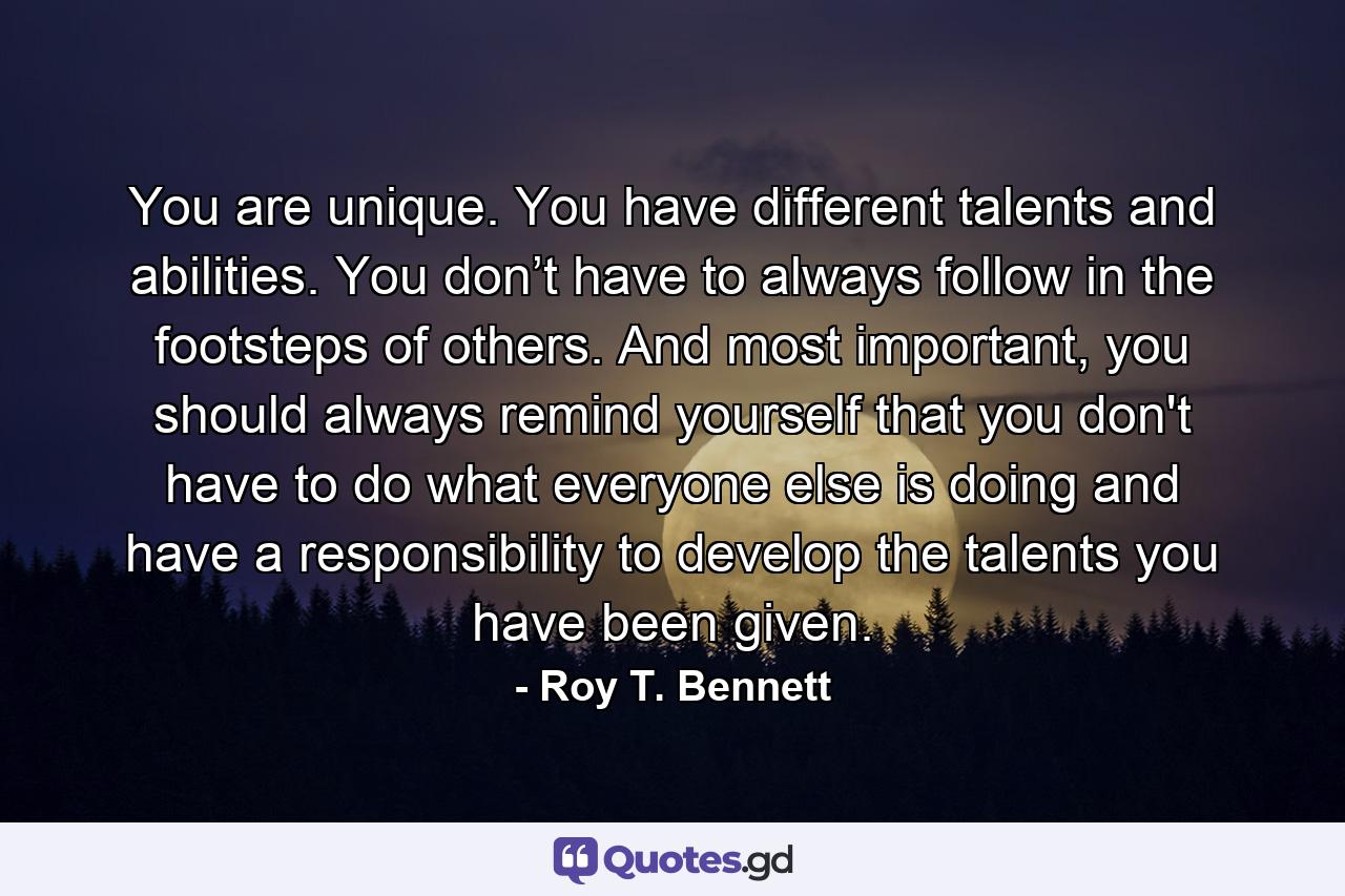 You are unique. You have different talents and abilities. You don’t have to always follow in the footsteps of others. And most important, you should always remind yourself that you don't have to do what everyone else is doing and have a responsibility to develop the talents you have been given. - Quote by Roy T. Bennett