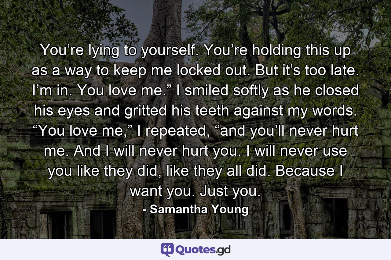 You’re lying to yourself. You’re holding this up as a way to keep me locked out. But it’s too late. I’m in. You love me.” I smiled softly as he closed his eyes and gritted his teeth against my words. “You love me,” I repeated, “and you’ll never hurt me. And I will never hurt you. I will never use you like they did, like they all did. Because I want you. Just you. - Quote by Samantha Young