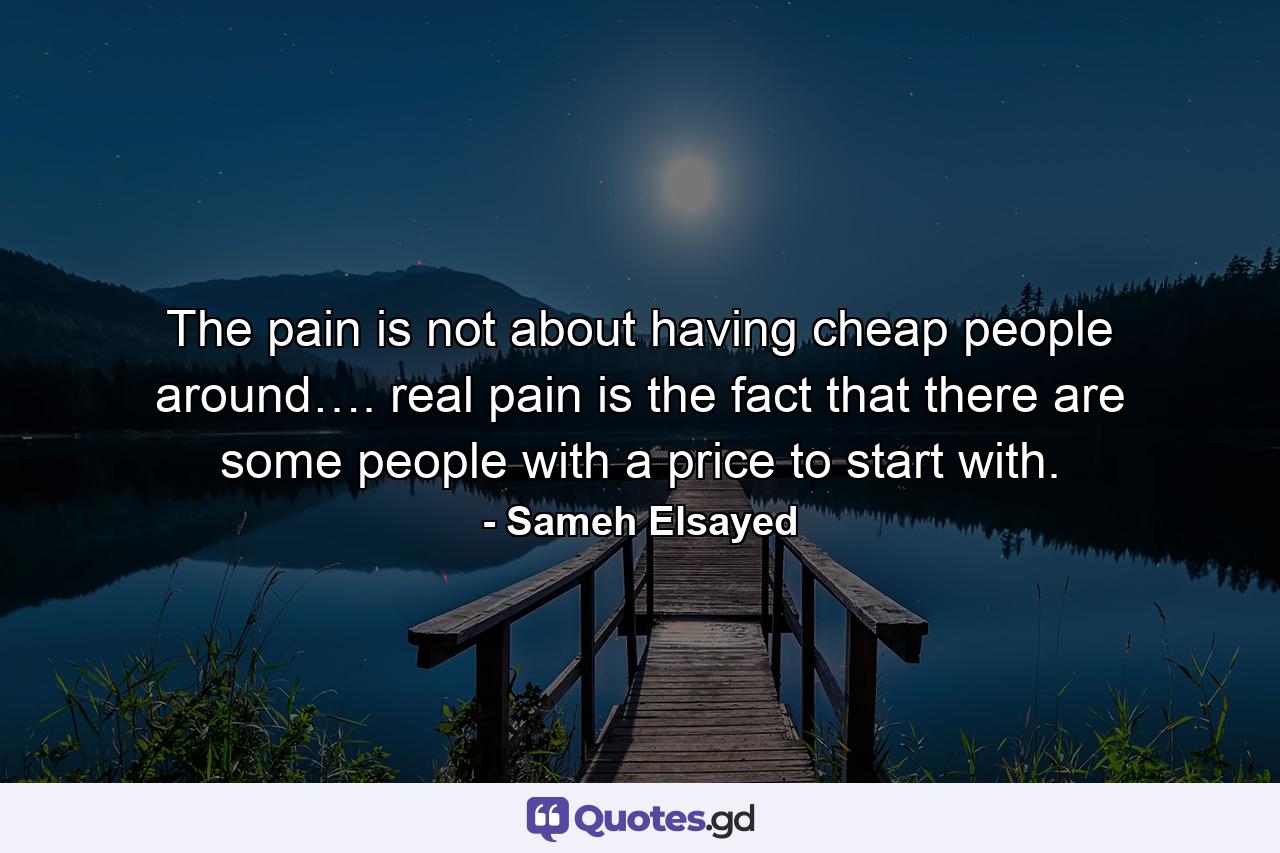 The pain is not about having cheap people around…. real pain is the fact that there are some people with a price to start with. - Quote by Sameh Elsayed