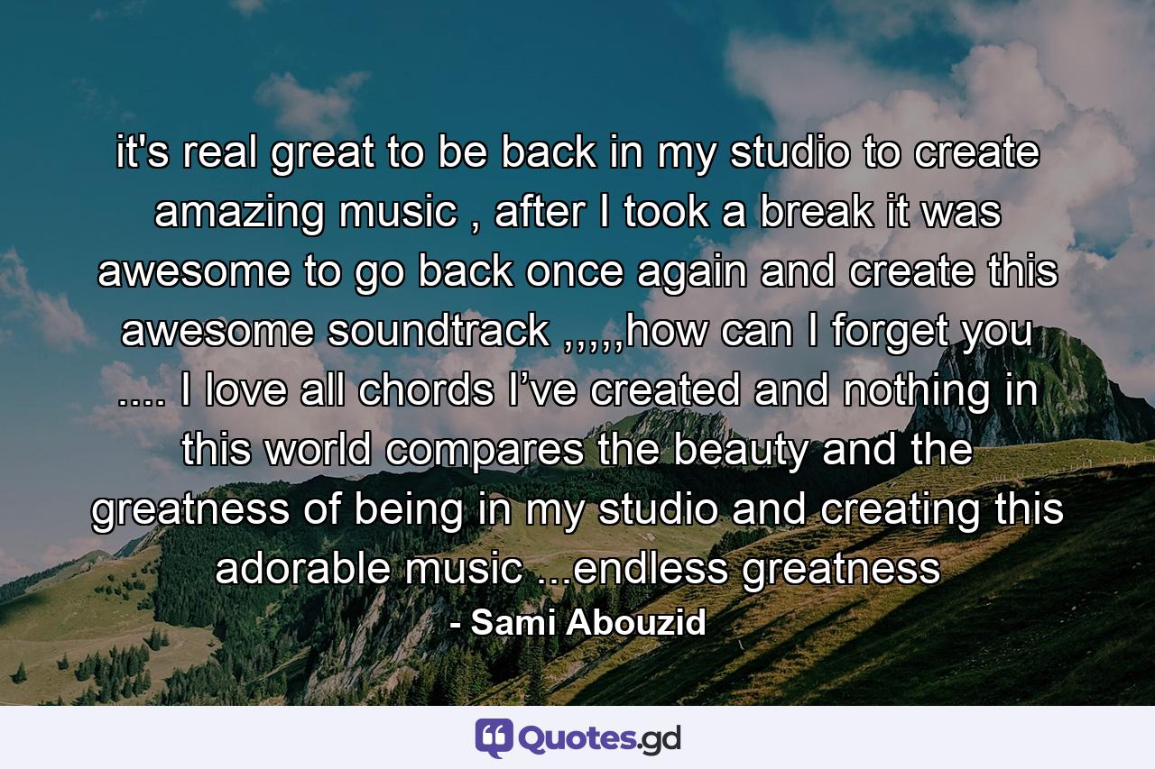 it's real great to be back in my studio to create amazing music , after I took a break it was awesome to go back once again and create this awesome soundtrack ,,,,,how can I forget you .... I love all chords I’ve created and nothing in this world compares the beauty and the greatness of being in my studio and creating this adorable music ...endless greatness - Quote by Sami Abouzid