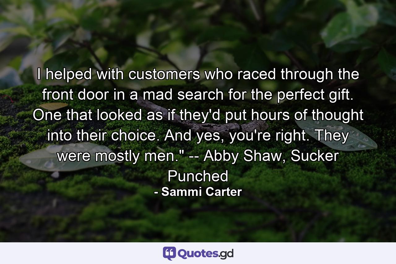 I helped with customers who raced through the front door in a mad search for the perfect gift. One that looked as if they'd put hours of thought into their choice. And yes, you're right. They were mostly men.