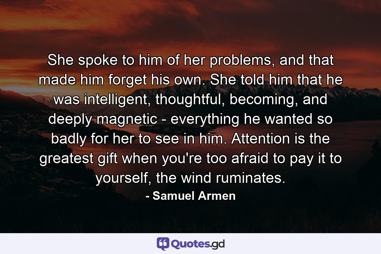 She spoke to him of her problems, and that made him forget his own. She told him that he was intelligent, thoughtful, becoming, and deeply magnetic - everything he wanted so badly for her to see in him. Attention is the greatest gift when you're too afraid to pay it to yourself, the wind ruminates. - Quote by Samuel Armen