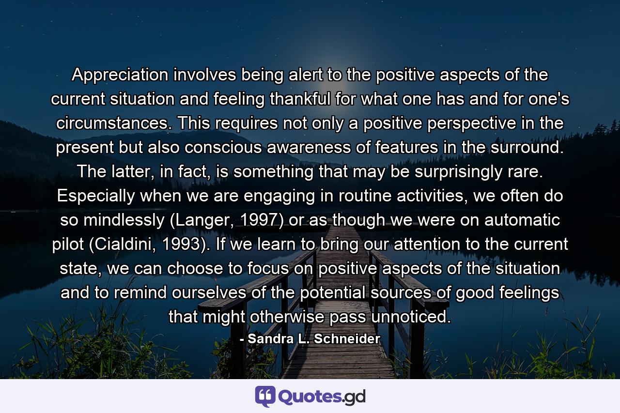 Appreciation involves being alert to the positive aspects of the current situation and feeling thankful for what one has and for one's circumstances. This requires not only a positive perspective in the present but also conscious awareness of features in the surround. The latter, in fact, is something that may be surprisingly rare. Especially when we are engaging in routine activities, we often do so mindlessly (Langer, 1997) or as though we were on automatic pilot (Cialdini, 1993). If we learn to bring our attention to the current state, we can choose to focus on positive aspects of the situation and to remind ourselves of the potential sources of good feelings that might otherwise pass unnoticed. - Quote by Sandra L. Schneider