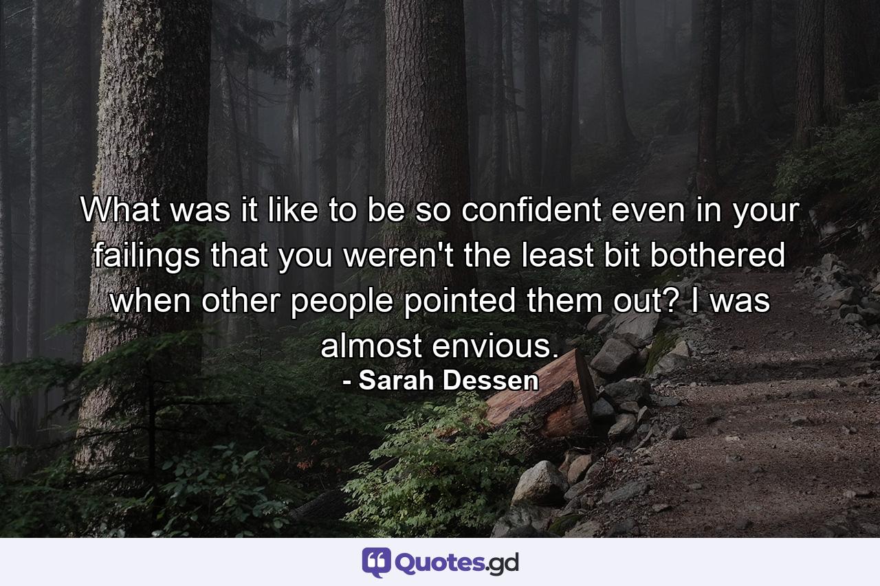 What was it like to be so confident even in your failings that you weren't the least bit bothered when other people pointed them out? I was almost envious. - Quote by Sarah Dessen