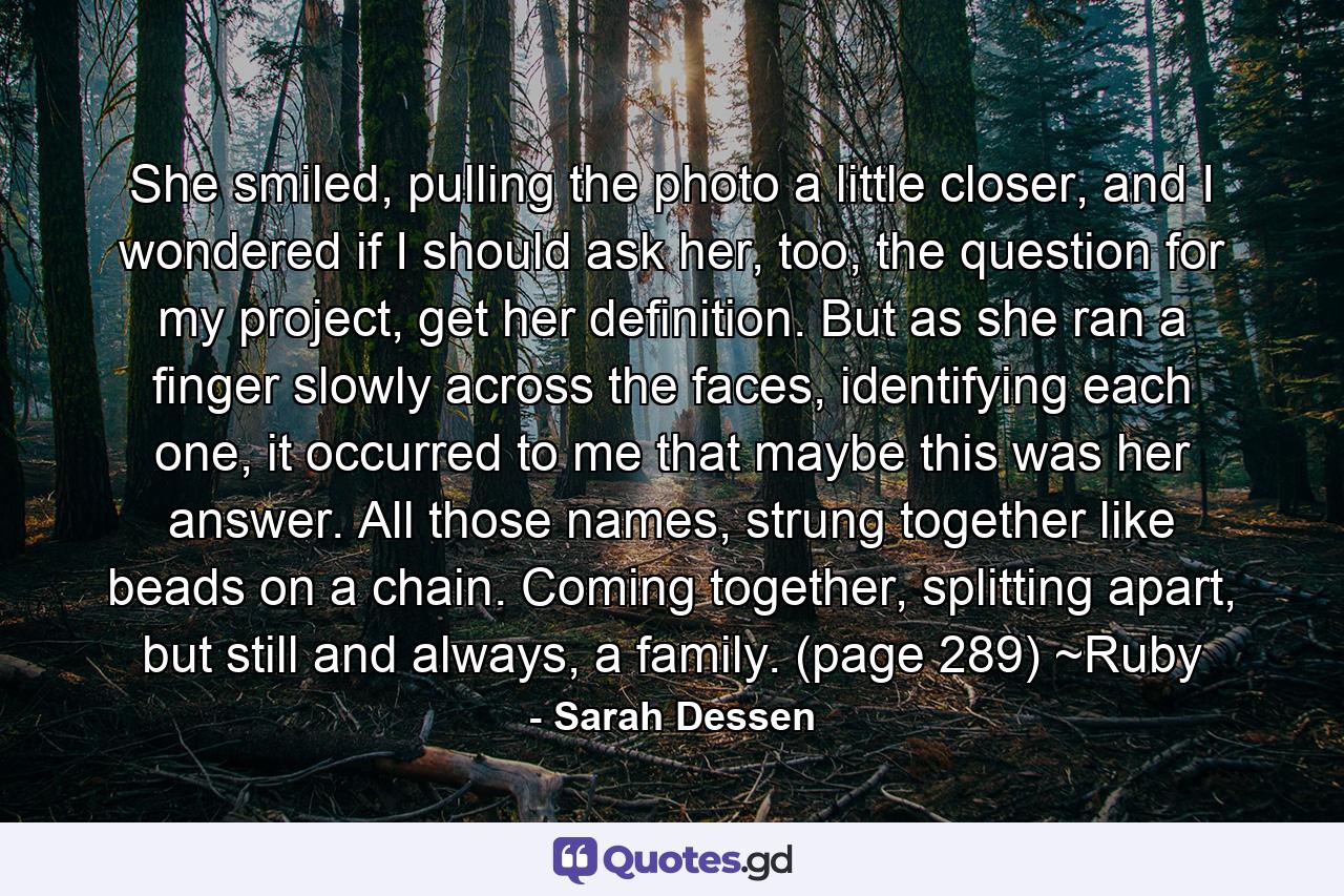 She smiled, pulling the photo a little closer, and I wondered if I should ask her, too, the question for my project, get her definition. But as she ran a finger slowly across the faces, identifying each one, it occurred to me that maybe this was her answer. All those names, strung together like beads on a chain. Coming together, splitting apart, but still and always, a family. (page 289) ~Ruby - Quote by Sarah Dessen
