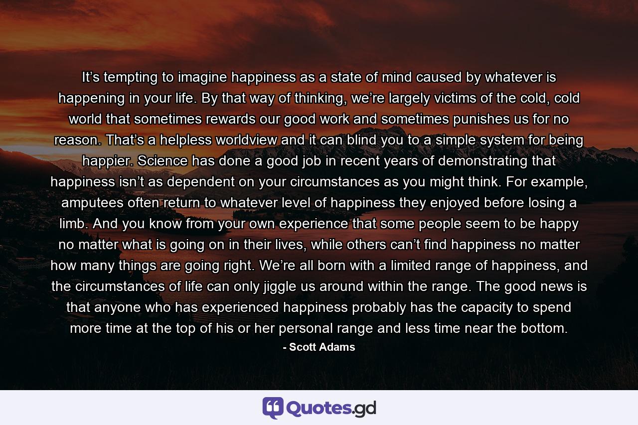 It’s tempting to imagine happiness as a state of mind caused by whatever is happening in your life. By that way of thinking, we’re largely victims of the cold, cold world that sometimes rewards our good work and sometimes punishes us for no reason. That’s a helpless worldview and it can blind you to a simple system for being happier. Science has done a good job in recent years of demonstrating that happiness isn’t as dependent on your circumstances as you might think. For example, amputees often return to whatever level of happiness they enjoyed before losing a limb. And you know from your own experience that some people seem to be happy no matter what is going on in their lives, while others can’t find happiness no matter how many things are going right. We’re all born with a limited range of happiness, and the circumstances of life can only jiggle us around within the range. The good news is that anyone who has experienced happiness probably has the capacity to spend more time at the top of his or her personal range and less time near the bottom. - Quote by Scott Adams