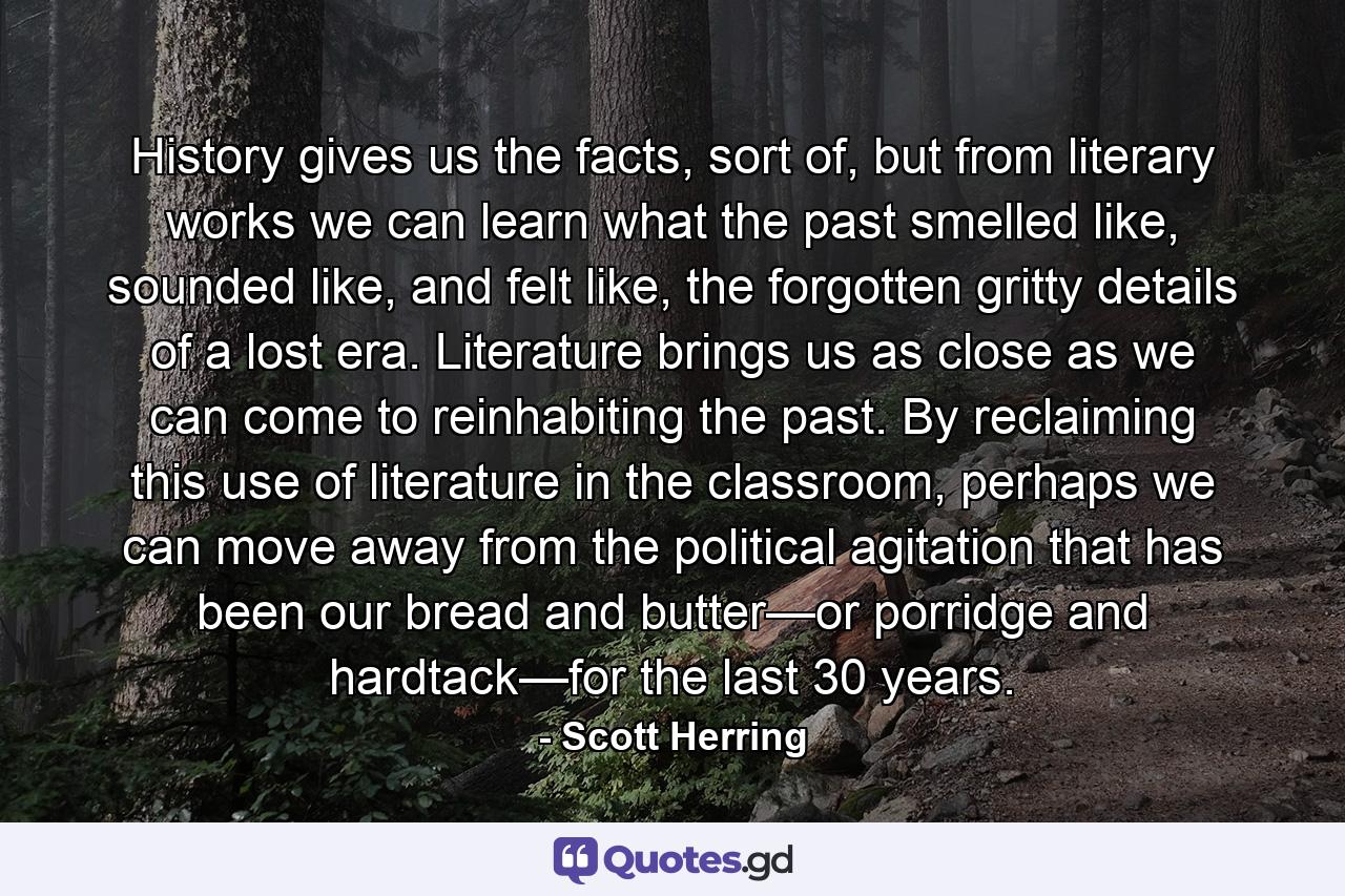 History gives us the facts, sort of, but from literary works we can learn what the past smelled like, sounded like, and felt like, the forgotten gritty details of a lost era. Literature brings us as close as we can come to reinhabiting the past. By reclaiming this use of literature in the classroom, perhaps we can move away from the political agitation that has been our bread and butter—or porridge and hardtack—for the last 30 years. - Quote by Scott Herring