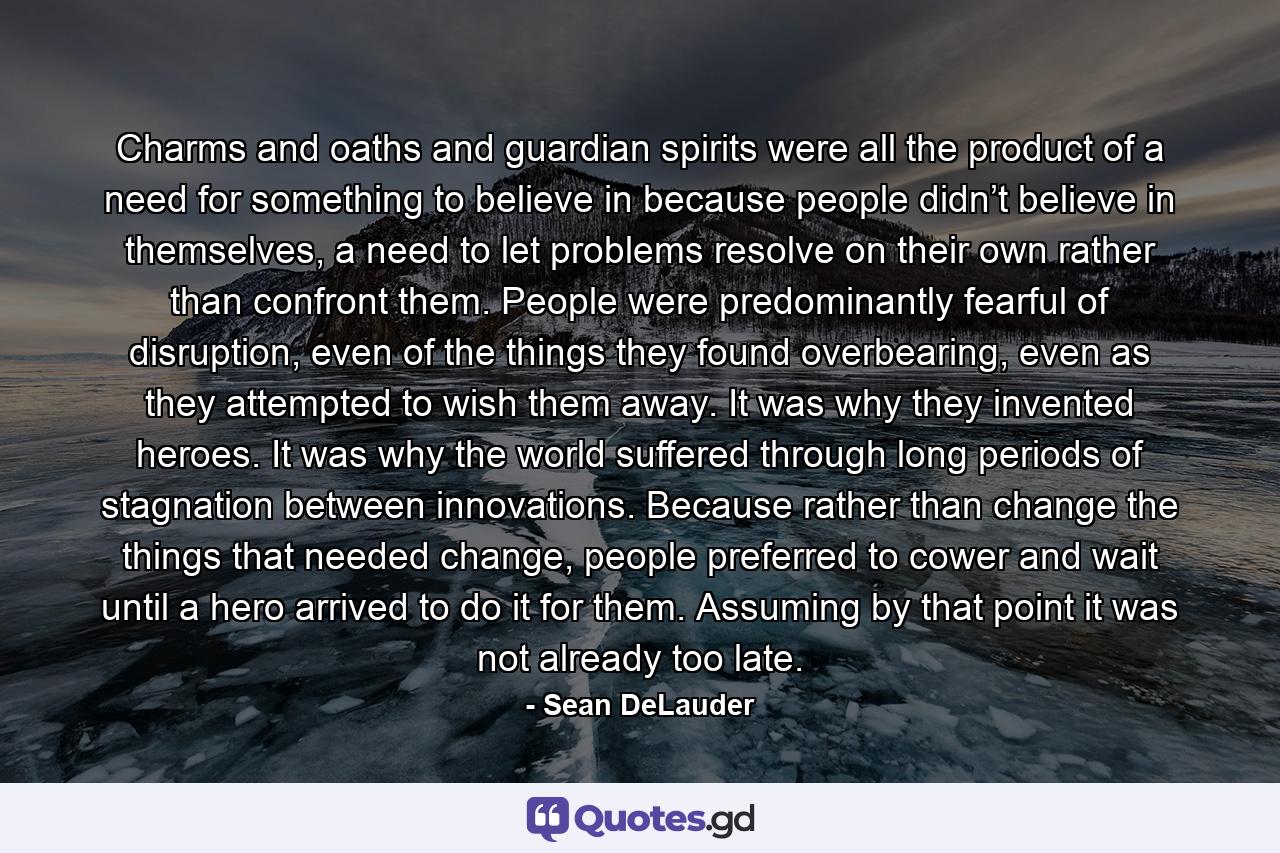 Charms and oaths and guardian spirits were all the product of a need for something to believe in because people didn’t believe in themselves, a need to let problems resolve on their own rather than confront them. People were predominantly fearful of disruption, even of the things they found overbearing, even as they attempted to wish them away. It was why they invented heroes. It was why the world suffered through long periods of stagnation between innovations. Because rather than change the things that needed change, people preferred to cower and wait until a hero arrived to do it for them. Assuming by that point it was not already too late. - Quote by Sean DeLauder