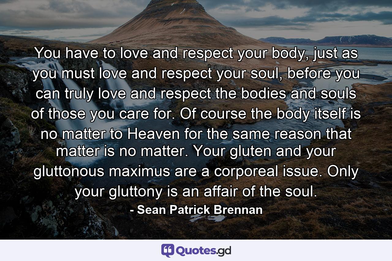 You have to love and respect your body, just as you must love and respect your soul, before you can truly love and respect the bodies and souls of those you care for. Of course the body itself is no matter to Heaven for the same reason that matter is no matter. Your gluten and your gluttonous maximus are a corporeal issue. Only your gluttony is an affair of the soul. - Quote by Sean Patrick Brennan