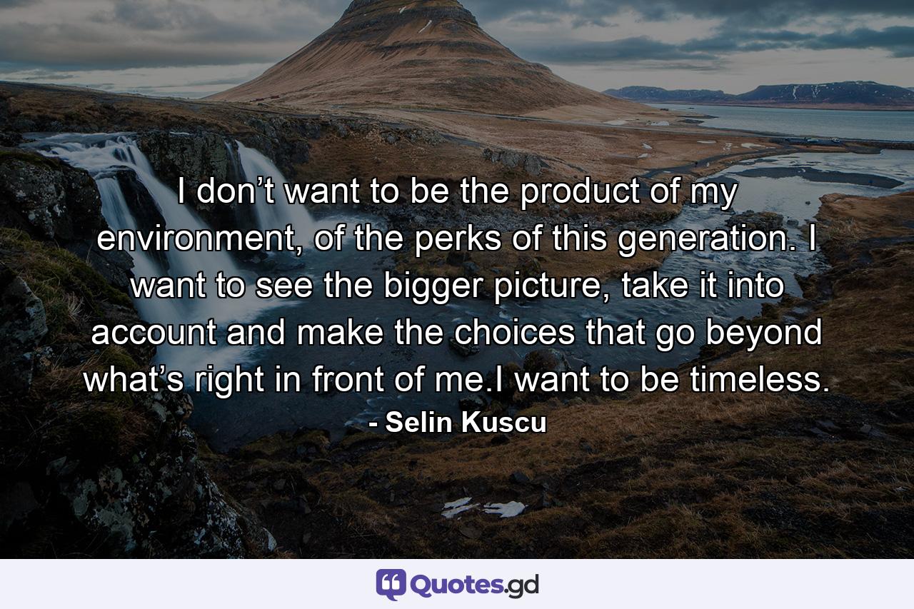 I don’t want to be the product of my environment, of the perks of this generation. I want to see the bigger picture, take it into account and make the choices that go beyond what’s right in front of me.I want to be timeless. - Quote by Selin Kuscu