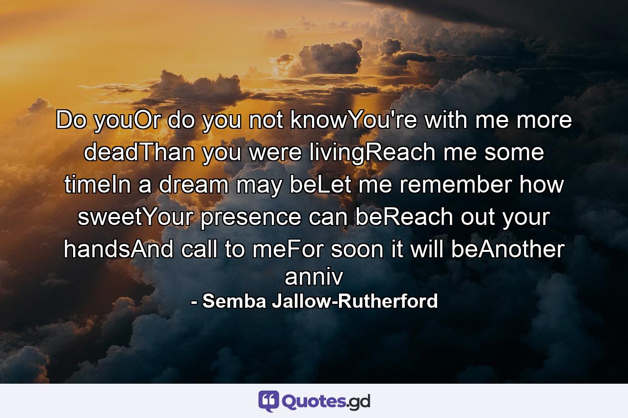 Do youOr do you not knowYou're with me more deadThan you were livingReach me some timeIn a dream may beLet me remember how sweetYour presence can beReach out your handsAnd call to meFor soon it will beAnother anniv - Quote by Semba Jallow-Rutherford