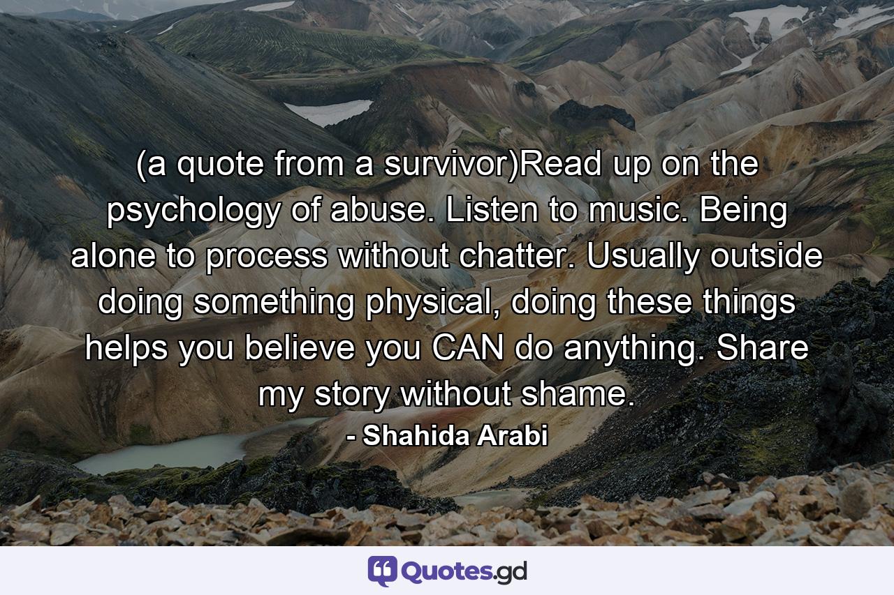 (a quote from a survivor)Read up on the psychology of abuse. Listen to music. Being alone to process without chatter. Usually outside doing something physical, doing these things helps you believe you CAN do anything. Share my story without shame. - Quote by Shahida Arabi