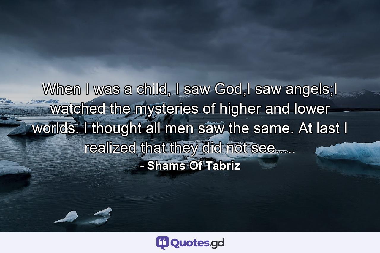 When I was a child, I saw God,I saw angels;I watched the mysteries of higher and lower worlds. I thought all men saw the same. At last I realized that they did not see..... - Quote by Shams Of Tabriz