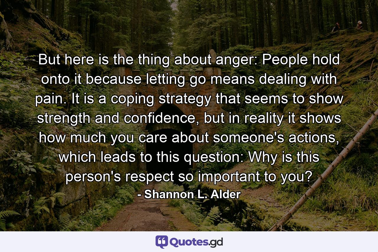 But here is the thing about anger: People hold onto it because letting go means dealing with pain. It is a coping strategy that seems to show strength and confidence, but in reality it shows how much you care about someone's actions, which leads to this question: Why is this person's respect so important to you? - Quote by Shannon L. Alder