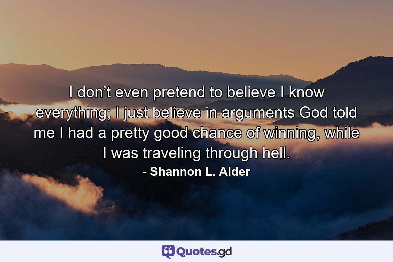 I don’t even pretend to believe I know everything; I just believe in arguments God told me I had a pretty good chance of winning, while I was traveling through hell. - Quote by Shannon L. Alder