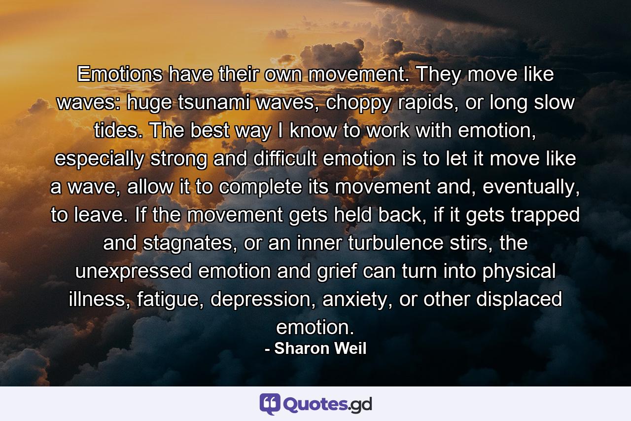 Emotions have their own movement. They move like waves: huge tsunami waves, choppy rapids, or long slow tides. The best way I know to work with emotion, especially strong and difficult emotion is to let it move like a wave, allow it to complete its movement and, eventually, to leave. If the movement gets held back, if it gets trapped and stagnates, or an inner turbulence stirs, the unexpressed emotion and grief can turn into physical illness, fatigue, depression, anxiety, or other displaced emotion. - Quote by Sharon Weil