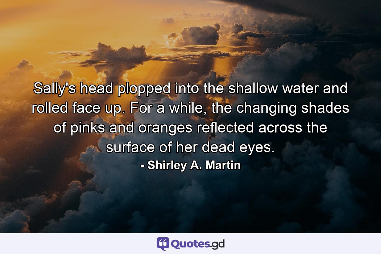 Sally's head plopped into the shallow water and rolled face up. For a while, the changing shades of pinks and oranges reflected across the surface of her dead eyes. - Quote by Shirley A. Martin