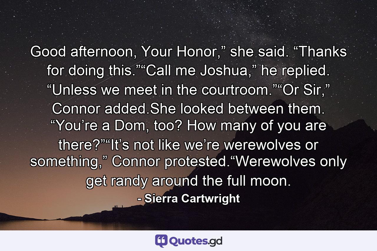 Good afternoon, Your Honor,” she said. “Thanks for doing this.”“Call me Joshua,” he replied. “Unless we meet in the courtroom.”“Or Sir,” Connor added.She looked between them. “You’re a Dom, too? How many of you are there?”“It’s not like we’re werewolves or something,” Connor protested.“Werewolves only get randy around the full moon. - Quote by Sierra Cartwright