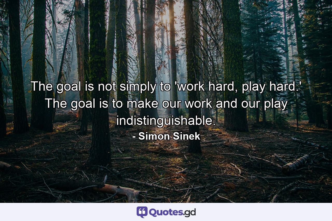 The goal is not simply to 'work hard, play hard.' The goal is to make our work and our play indistinguishable. - Quote by Simon Sinek