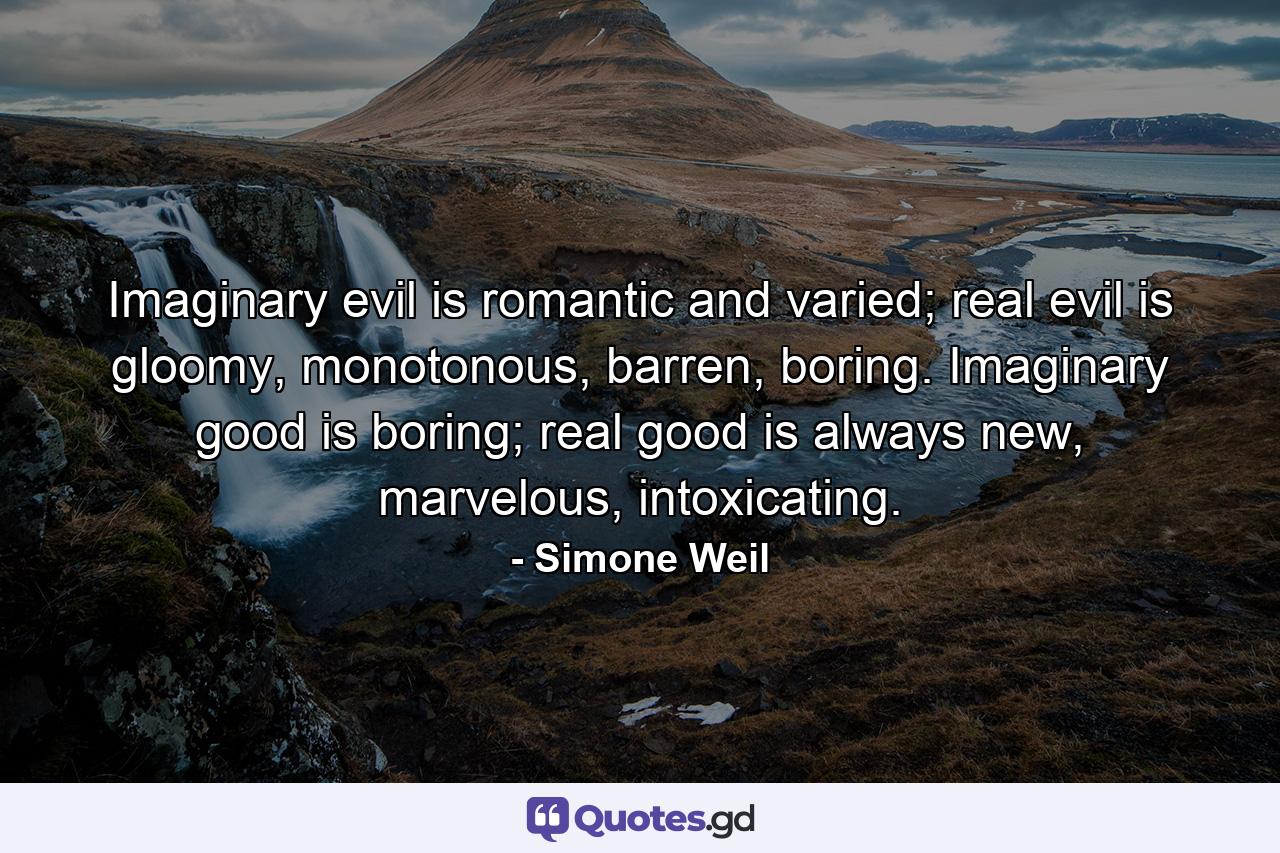 Imaginary evil is romantic and varied; real evil is gloomy, monotonous, barren, boring. Imaginary good is boring; real good is always new, marvelous, intoxicating. - Quote by Simone Weil