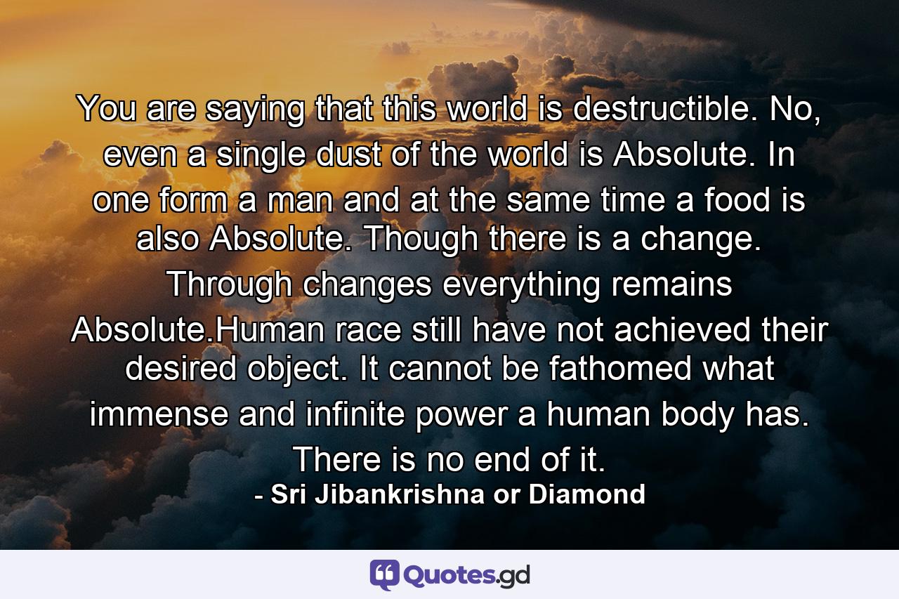You are saying that this world is destructible. No, even a single dust of the world is Absolute. In one form a man and at the same time a food is also Absolute. Though there is a change. Through changes everything remains Absolute.Human race still have not achieved their desired object. It cannot be fathomed what immense and infinite power a human body has. There is no end of it. - Quote by Sri Jibankrishna or Diamond