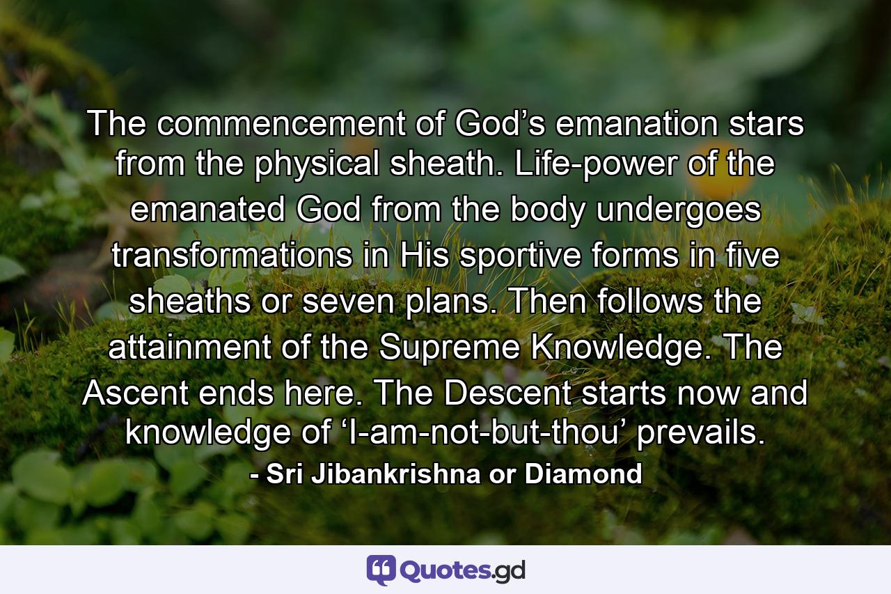 The commencement of God’s emanation stars from the physical sheath. Life-power of the emanated God from the body undergoes transformations in His sportive forms in five sheaths or seven plans. Then follows the attainment of the Supreme Knowledge. The Ascent ends here. The Descent starts now and knowledge of ‘I-am-not-but-thou’ prevails. - Quote by Sri Jibankrishna or Diamond