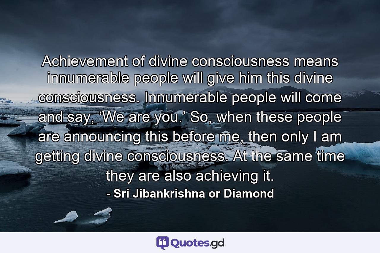 Achievement of divine consciousness means innumerable people will give him this divine consciousness. Innumerable people will come and say, ‘We are you.’ So, when these people are announcing this before me, then only I am getting divine consciousness. At the same time they are also achieving it. - Quote by Sri Jibankrishna or Diamond