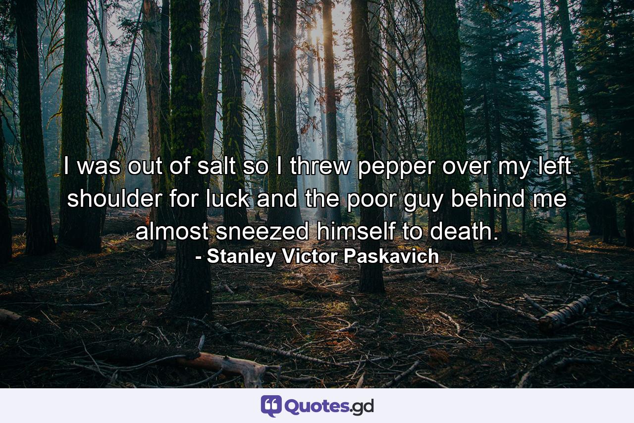 I was out of salt so I threw pepper over my left shoulder for luck and the poor guy behind me almost sneezed himself to death. - Quote by Stanley Victor Paskavich