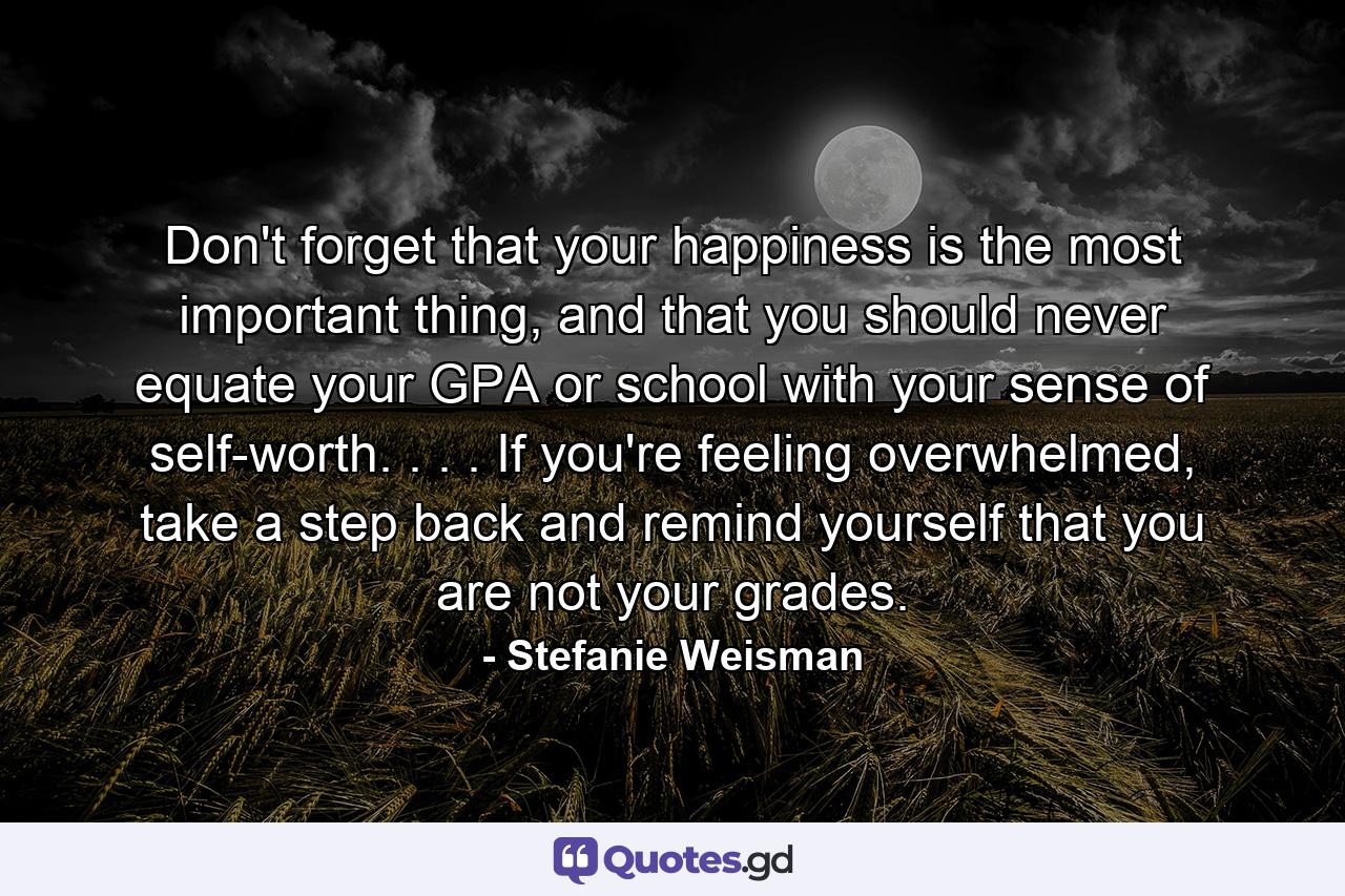 Don't forget that your happiness is the most important thing, and that you should never equate your GPA or school with your sense of self-worth. . . . If you're feeling overwhelmed, take a step back and remind yourself that you are not your grades. - Quote by Stefanie Weisman